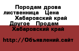 Породам дрова лиственница › Цена ­ 7 500 - Хабаровский край Другое » Продам   . Хабаровский край